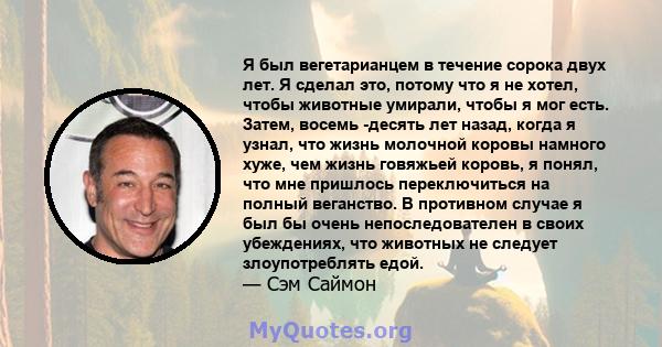 Я был вегетарианцем в течение сорока двух лет. Я сделал это, потому что я не хотел, чтобы животные умирали, чтобы я мог есть. Затем, восемь -десять лет назад, когда я узнал, что жизнь молочной коровы намного хуже, чем