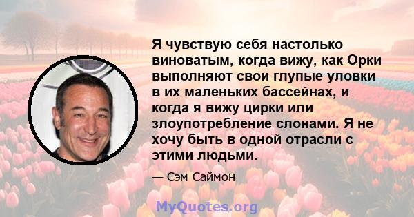 Я чувствую себя настолько виноватым, когда вижу, как Орки выполняют свои глупые уловки в их маленьких бассейнах, и когда я вижу цирки или злоупотребление слонами. Я не хочу быть в одной отрасли с этими людьми.