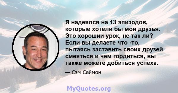 Я надеялся на 13 эпизодов, которые хотели бы мои друзья. Это хороший урок, не так ли? Если вы делаете что -то, пытаясь заставить своих друзей смеяться и чем гордиться, вы также можете добиться успеха.