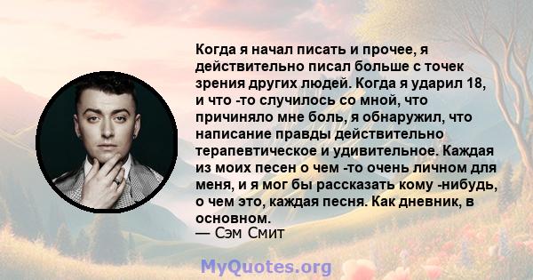 Когда я начал писать и прочее, я действительно писал больше с точек зрения других людей. Когда я ударил 18, и что -то случилось со мной, что причиняло мне боль, я обнаружил, что написание правды действительно