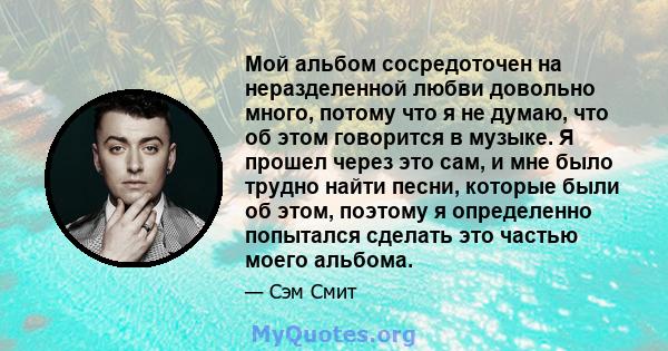 Мой альбом сосредоточен на неразделенной любви довольно много, потому что я не думаю, что об этом говорится в музыке. Я прошел через это сам, и мне было трудно найти песни, которые были об этом, поэтому я определенно