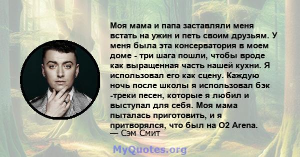 Моя мама и папа заставляли меня встать на ужин и петь своим друзьям. У меня была эта консерватория в моем доме - три шага пошли, чтобы вроде как выращенная часть нашей кухни. Я использовал его как сцену. Каждую ночь