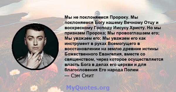 Мы не поклоняемся Пророку. Мы поклоняемся Богу нашему Вечному Отцу и воскресному Господу Иисусу Христу. Но мы признаем Пророка; Мы провозглашаем его; Мы уважаем его; Мы уважаем его как инструмент в руках Всемогущего в