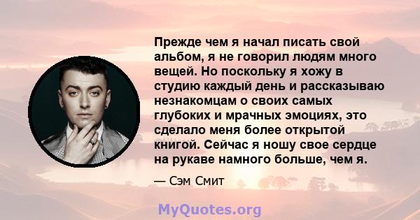 Прежде чем я начал писать свой альбом, я не говорил людям много вещей. Но поскольку я хожу в студию каждый день и рассказываю незнакомцам о своих самых глубоких и мрачных эмоциях, это сделало меня более открытой книгой. 