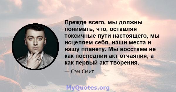 Прежде всего, мы должны понимать, что, оставляя токсичные пути настоящего, мы исцеляем себя, наши места и нашу планету. Мы восстаем не как последний акт отчаяния, а как первый акт творения.