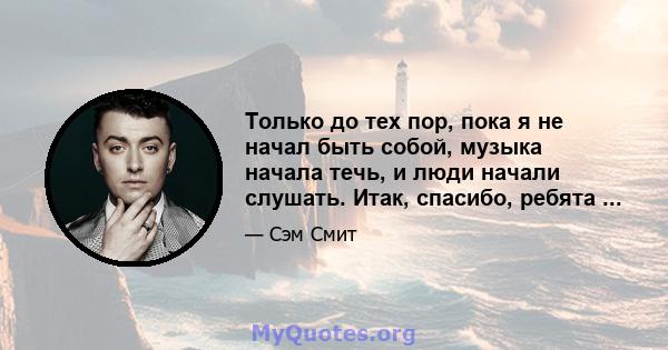 Только до тех пор, пока я не начал быть собой, музыка начала течь, и люди начали слушать. Итак, спасибо, ребята ...