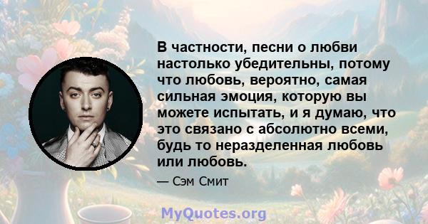 В частности, песни о любви настолько убедительны, потому что любовь, вероятно, самая сильная эмоция, которую вы можете испытать, и я думаю, что это связано с абсолютно всеми, будь то неразделенная любовь или любовь.