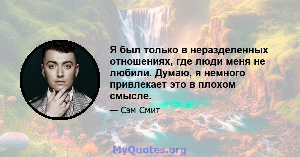 Я был только в неразделенных отношениях, где люди меня не любили. Думаю, я немного привлекает это в плохом смысле.