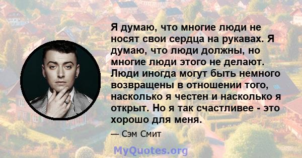 Я думаю, что многие люди не носят свои сердца на рукавах. Я думаю, что люди должны, но многие люди этого не делают. Люди иногда могут быть немного возвращены в отношении того, насколько я честен и насколько я открыт. Но 