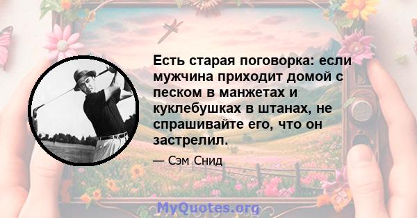 Есть старая поговорка: если мужчина приходит домой с песком в манжетах и ​​куклебушках в штанах, не спрашивайте его, что он застрелил.