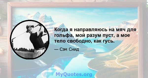 Когда я направляюсь на мяч для гольфа, мой разум пуст, а мое тело свободно, как гусь.