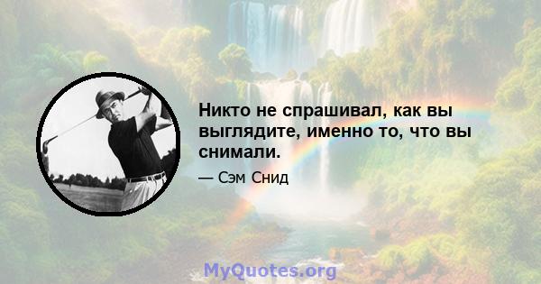 Никто не спрашивал, как вы выглядите, именно то, что вы снимали.