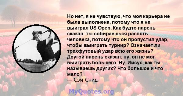 Но нет, я не чувствую, что моя карьера не была выполнена, потому что я не выиграл US Open. Как будто парень сказал: ты собираешься распять человека, потому что он пропустил удар, чтобы выиграть турнир? Означает ли