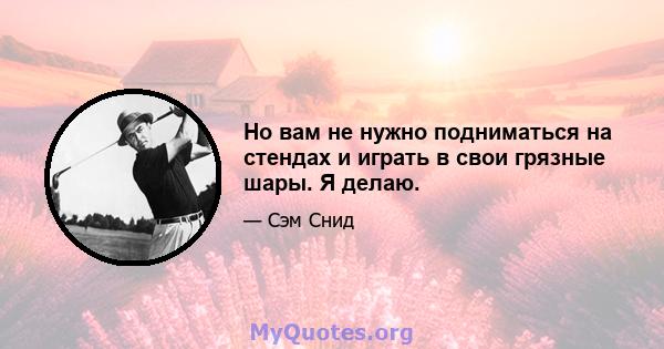 Но вам не нужно подниматься на стендах и играть в свои грязные шары. Я делаю.