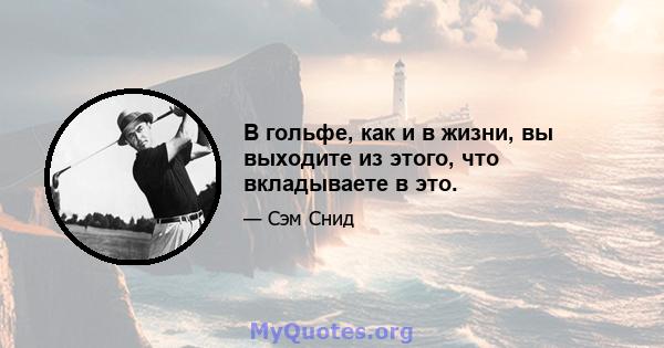 В гольфе, как и в жизни, вы выходите из этого, что вкладываете в это.