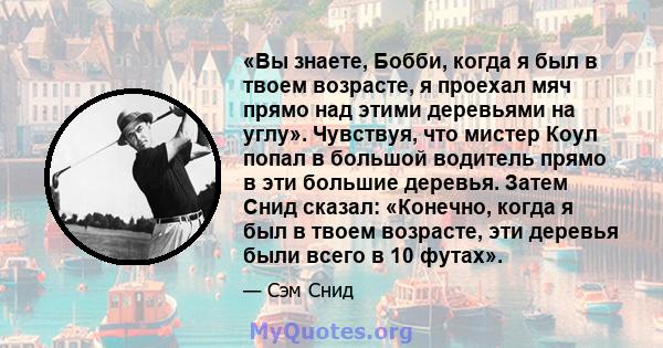 «Вы знаете, Бобби, когда я был в твоем возрасте, я проехал мяч прямо над этими деревьями на углу». Чувствуя, что мистер Коул попал в большой водитель прямо в эти большие деревья. Затем Снид сказал: «Конечно, когда я был 