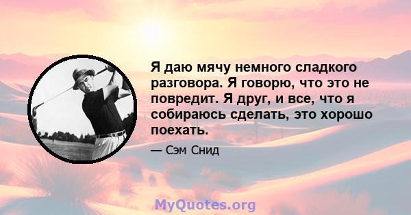 Я даю мячу немного сладкого разговора. Я говорю, что это не повредит. Я друг, и все, что я собираюсь сделать, это хорошо поехать.