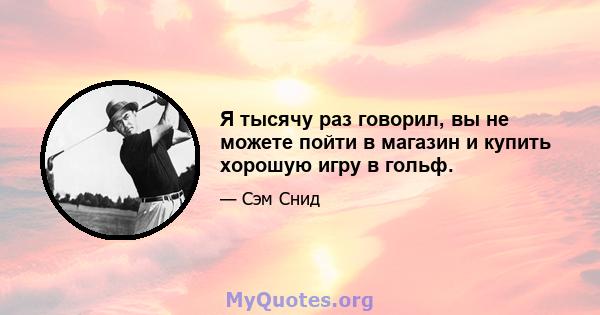 Я тысячу раз говорил, вы не можете пойти в магазин и купить хорошую игру в гольф.