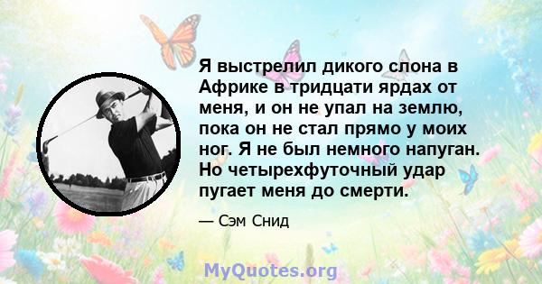 Я выстрелил дикого слона в Африке в тридцати ярдах от меня, и он не упал на землю, пока он не стал прямо у моих ног. Я не был немного напуган. Но четырехфуточный удар пугает меня до смерти.