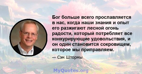 Бог больше всего прославляется в нас, когда наши знания и опыт его разжигают лесной огонь радости, который потребляет все конкурирующие удовольствия, и он один становится сокровищем, которое мы приправляем.