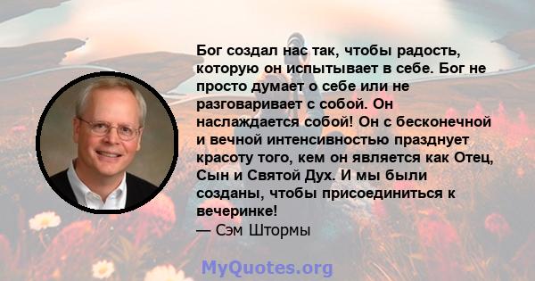 Бог создал нас так, чтобы радость, которую он испытывает в себе. Бог не просто думает о себе или не разговаривает с собой. Он наслаждается собой! Он с бесконечной и вечной интенсивностью празднует красоту того, кем он