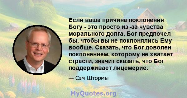 Если ваша причина поклонения Богу - это просто из -за чувства морального долга, Бог предпочел бы, чтобы вы не поклонялись Ему вообще. Сказать, что Бог доволен поклонением, которому не хватает страсти, значит сказать,