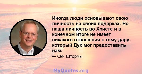 Иногда люди основывают свою личность на своих подарках. Но наша личность во Христе и в конечном итоге не имеет никакого отношения к тому дару, который Дух мог предоставить нам.