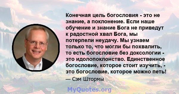 Конечная цель богословия - это не знание, а поклонение. Если наше обучение и знание Бога не приведут к радостной хвал Бога, мы потерпели неудачу. Мы узнаем только то, что могли бы похвалить, то есть богословие без