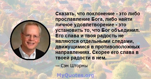 Сказать, что поклонение - это либо прославление Бога, либо найти личное удовлетворение - это установить то, что Бог объединил. Его слава и твоя радость не являются отдельными следами, движущимися в противоположных