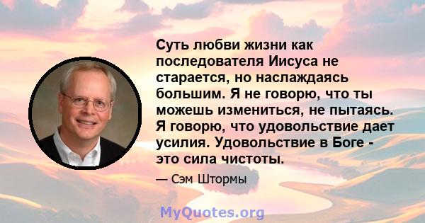 Суть любви жизни как последователя Иисуса не старается, но наслаждаясь большим. Я не говорю, что ты можешь измениться, не пытаясь. Я говорю, что удовольствие дает усилия. Удовольствие в Боге - это сила чистоты.