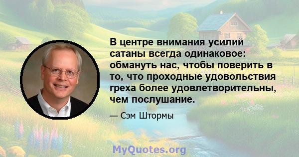 В центре внимания усилий сатаны всегда одинаковое: обмануть нас, чтобы поверить в то, что проходные удовольствия греха более удовлетворительны, чем послушание.