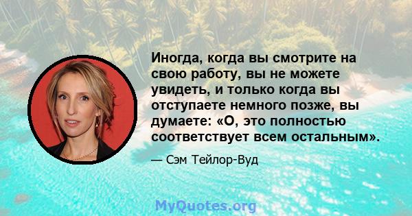 Иногда, когда вы смотрите на свою работу, вы не можете увидеть, и только когда вы отступаете немного позже, вы думаете: «О, это полностью соответствует всем остальным».