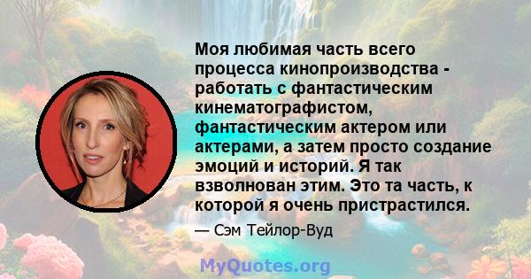 Моя любимая часть всего процесса кинопроизводства - работать с фантастическим кинематографистом, фантастическим актером или актерами, а затем просто создание эмоций и историй. Я так взволнован этим. Это та часть, к