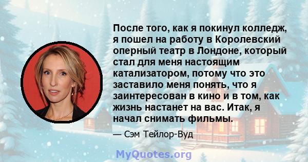 После того, как я покинул колледж, я пошел на работу в Королевский оперный театр в Лондоне, который стал для меня настоящим катализатором, потому что это заставило меня понять, что я заинтересован в кино и в том, как