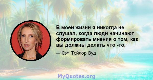 В моей жизни я никогда не слушал, когда люди начинают формировать мнения о том, как вы должны делать что -то.