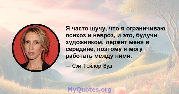 Я часто шучу, что я ограничиваю психоз и невроз, и это, будучи художником, держит меня в середине, поэтому я могу работать между ними.