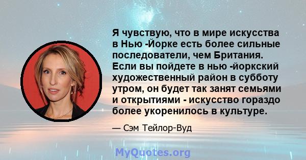 Я чувствую, что в мире искусства в Нью -Йорке есть более сильные последователи, чем Британия. Если вы пойдете в нью -йоркский художественный район в субботу утром, он будет так занят семьями и открытиями - искусство