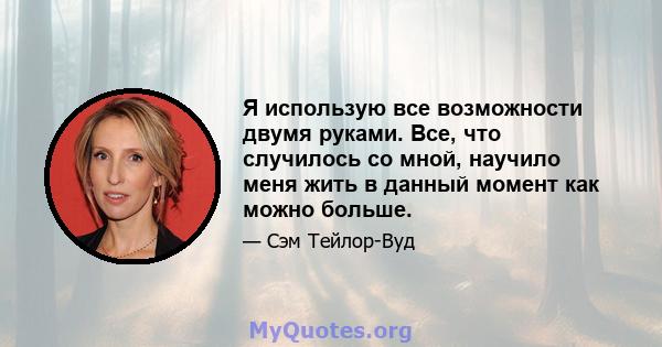 Я использую все возможности двумя руками. Все, что случилось со мной, научило меня жить в данный момент как можно больше.