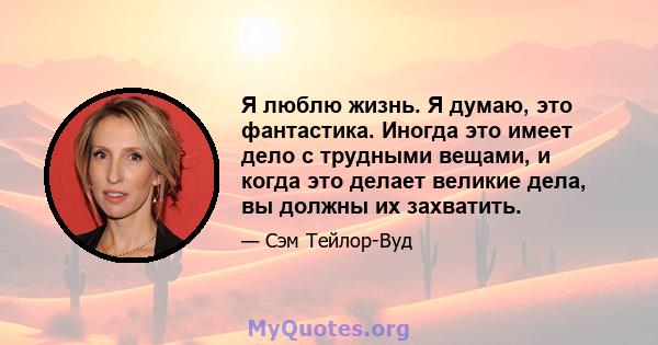 Я люблю жизнь. Я думаю, это фантастика. Иногда это имеет дело с трудными вещами, и когда это делает великие дела, вы должны их захватить.