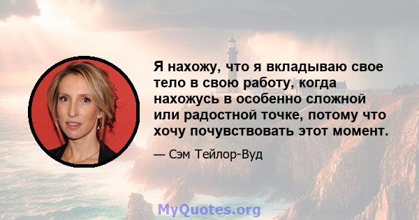 Я нахожу, что я вкладываю свое тело в свою работу, когда нахожусь в особенно сложной или радостной точке, потому что хочу почувствовать этот момент.