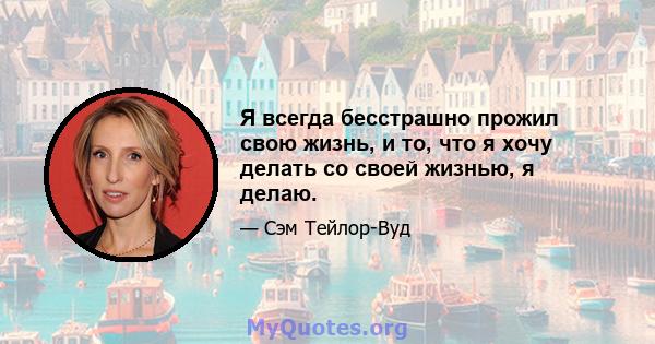 Я всегда бесстрашно прожил свою жизнь, и то, что я хочу делать со своей жизнью, я делаю.