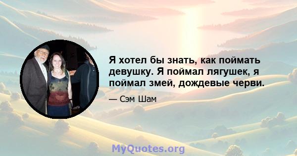 Я хотел бы знать, как поймать девушку. Я поймал лягушек, я поймал змей, дождевые черви.