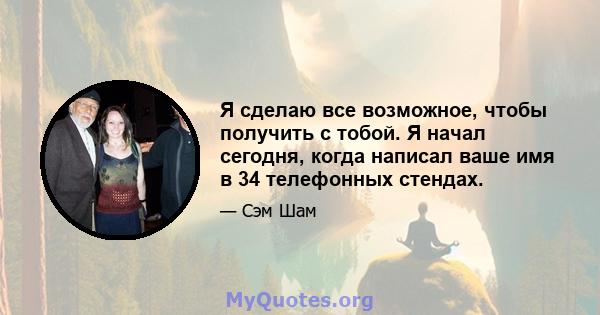 Я сделаю все возможное, чтобы получить с тобой. Я начал сегодня, когда написал ваше имя в 34 телефонных стендах.