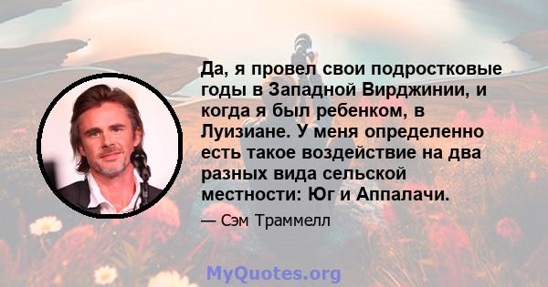 Да, я провел свои подростковые годы в Западной Вирджинии, и когда я был ребенком, в Луизиане. У меня определенно есть такое воздействие на два разных вида сельской местности: Юг и Аппалачи.