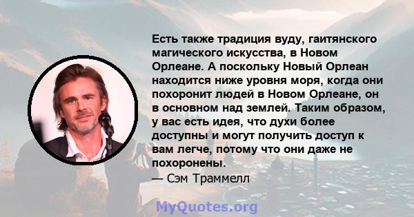 Есть также традиция вуду, гаитянского магического искусства, в Новом Орлеане. А поскольку Новый Орлеан находится ниже уровня моря, когда они похоронит людей в Новом Орлеане, он в основном над землей. Таким образом, у