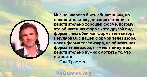 Мне не надоело быть обнаженным, но дополнительное давление остается в действительно хорошей форме, потому что обнаженная форма - это другой вид формы, чем обычная форма телевизора. Регулярная, с вашей формой телевизора, 