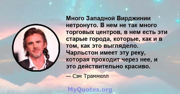 Много Западной Вирджинии нетронуто. В нем не так много торговых центров, в нем есть эти старые города, которые, как и в том, как это выглядело. Чарльстон имеет эту реку, которая проходит через нее, и это действительно