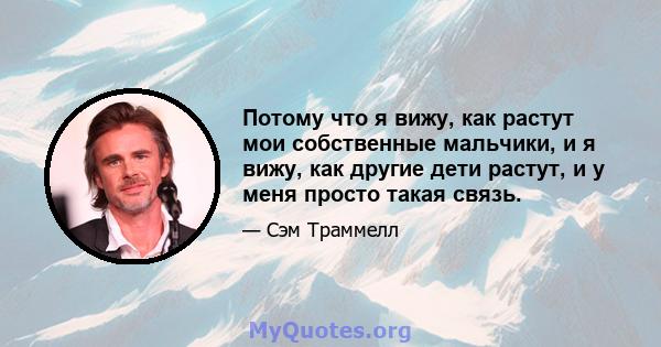 Потому что я вижу, как растут мои собственные мальчики, и я вижу, как другие дети растут, и у меня просто такая связь.