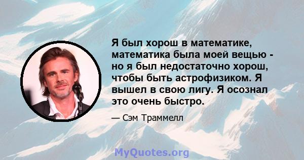 Я был хорош в математике, математика была моей вещью - но я был недостаточно хорош, чтобы быть астрофизиком. Я вышел в свою лигу. Я осознал это очень быстро.