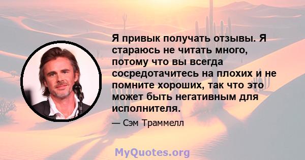 Я привык получать отзывы. Я стараюсь не читать много, потому что вы всегда сосредотачитесь на плохих и не помните хороших, так что это может быть негативным для исполнителя.